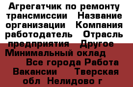 Агрегатчик по ремонту трансмиссии › Название организации ­ Компания-работодатель › Отрасль предприятия ­ Другое › Минимальный оклад ­ 50 000 - Все города Работа » Вакансии   . Тверская обл.,Нелидово г.